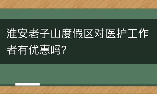 淮安老子山度假区对医护工作者有优惠吗？