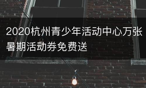 2020杭州青少年活动中心万张暑期活动券免费送