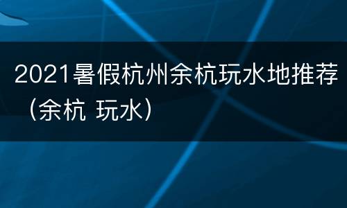 2021暑假杭州余杭玩水地推荐（余杭 玩水）