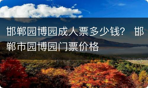 邯郸园博园成人票多少钱？ 邯郸市园博园门票价格