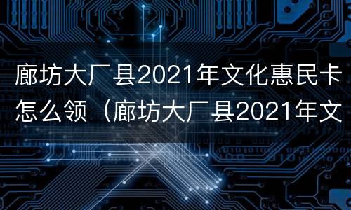 廊坊大厂县2021年文化惠民卡怎么领（廊坊大厂县2021年文化惠民卡怎么领的）
