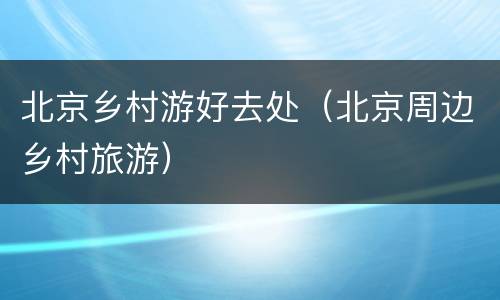 北京乡村游好去处（北京周边乡村旅游）