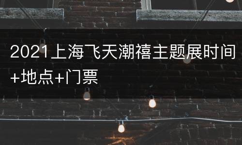 2021上海飞天潮禧主题展时间+地点+门票