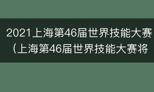 2021上海第46届世界技能大赛（上海第46届世界技能大赛将延期一年举办）