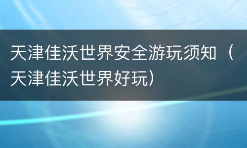 天津佳沃世界安全游玩须知（天津佳沃世界好玩）