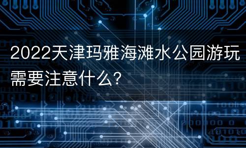 2022天津玛雅海滩水公园游玩需要注意什么？