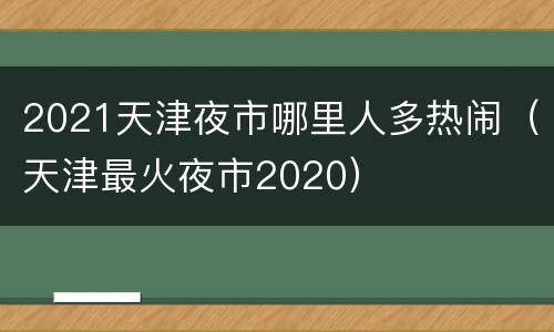 2021天津夜市哪里人多热闹（天津最火夜市2020）