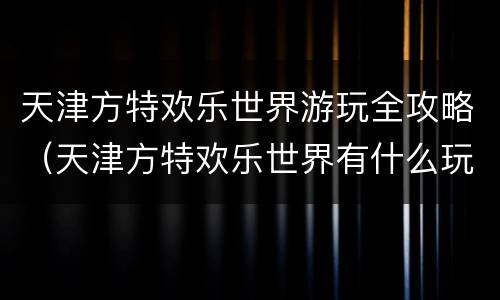 天津方特欢乐世界游玩全攻略（天津方特欢乐世界有什么玩的）