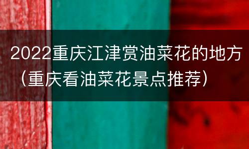 2022重庆江津赏油菜花的地方（重庆看油菜花景点推荐）