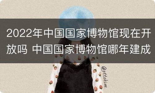2022年中国国家博物馆现在开放吗 中国国家博物馆哪年建成哪年开放