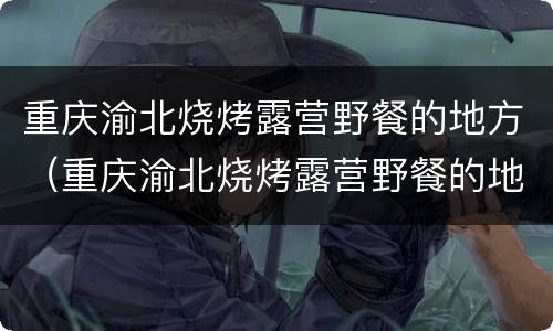 重庆渝北烧烤露营野餐的地方（重庆渝北烧烤露营野餐的地方有哪些）