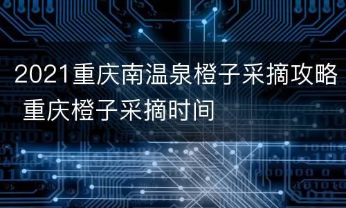 2021重庆南温泉橙子采摘攻略 重庆橙子采摘时间