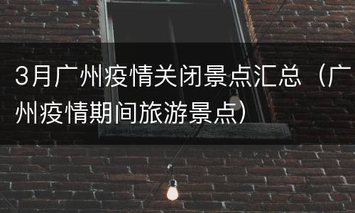 3月广州疫情关闭景点汇总（广州疫情期间旅游景点）