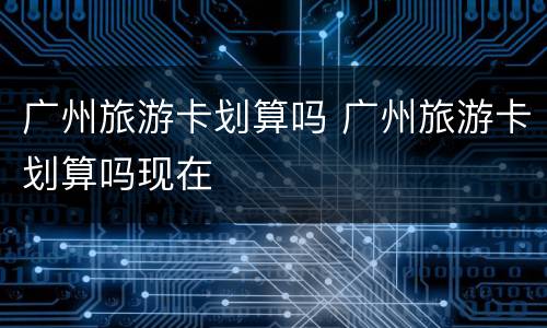 广州旅游卡划算吗 广州旅游卡划算吗现在