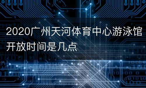 2020广州天河体育中心游泳馆开放时间是几点