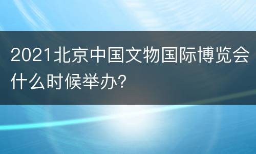 2021北京中国文物国际博览会什么时候举办？