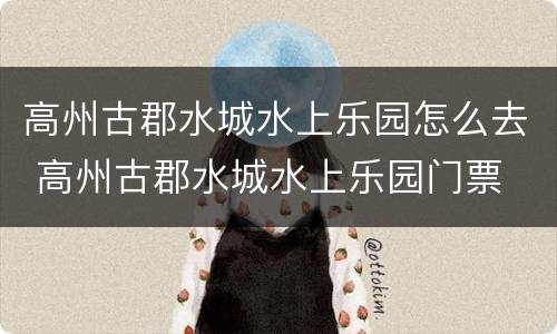 高州古郡水城水上乐园怎么去 高州古郡水城水上乐园门票