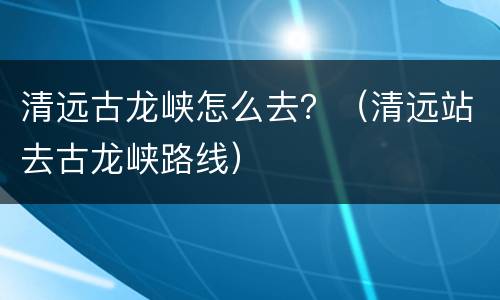 清远古龙峡怎么去？（清远站去古龙峡路线）