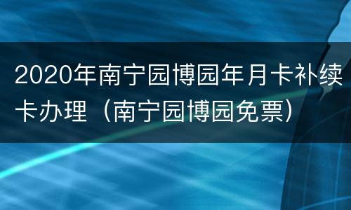 2020年南宁园博园年月卡补续卡办理（南宁园博园免票）