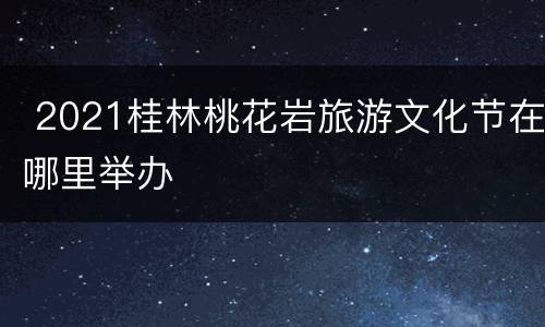  2021桂林桃花岩旅游文化节在哪里举办