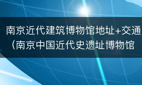 南京近代建筑博物馆地址+交通（南京中国近代史遗址博物馆管理建设办公室）