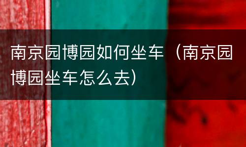 南京园博园如何坐车（南京园博园坐车怎么去）