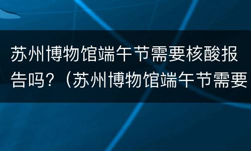 苏州博物馆端午节需要核酸报告吗?（苏州博物馆端午节需要核酸报告吗今天）