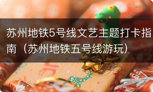 苏州地铁5号线文艺主题打卡指南（苏州地铁五号线游玩）