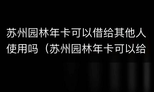 苏州园林年卡可以借给其他人使用吗（苏州园林年卡可以给别人用吗）