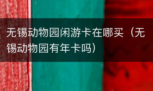 无锡动物园闲游卡在哪买（无锡动物园有年卡吗）