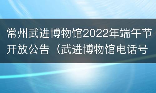 常州武进博物馆2022年端午节开放公告（武进博物馆电话号码）