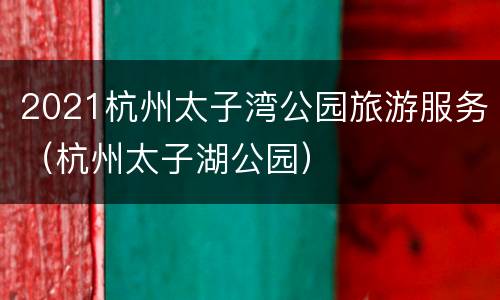 2021杭州太子湾公园旅游服务（杭州太子湖公园）