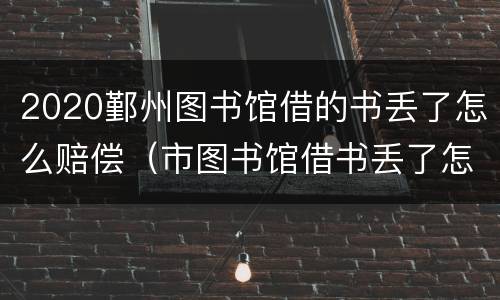 2020鄞州图书馆借的书丢了怎么赔偿（市图书馆借书丢了怎么办）