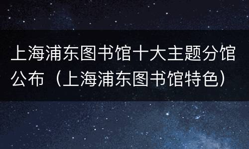 上海浦东图书馆十大主题分馆公布（上海浦东图书馆特色）