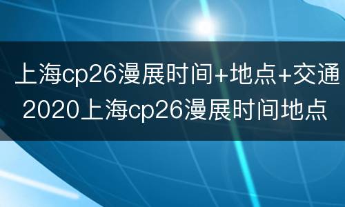 上海cp26漫展时间+地点+交通 2020上海cp26漫展时间地点
