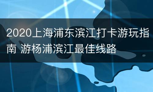 2020上海浦东滨江打卡游玩指南 游杨浦滨江最佳线路