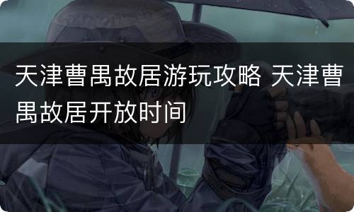 天津曹禺故居游玩攻略 天津曹禺故居开放时间