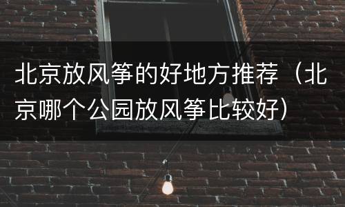 北京放风筝的好地方推荐（北京哪个公园放风筝比较好）