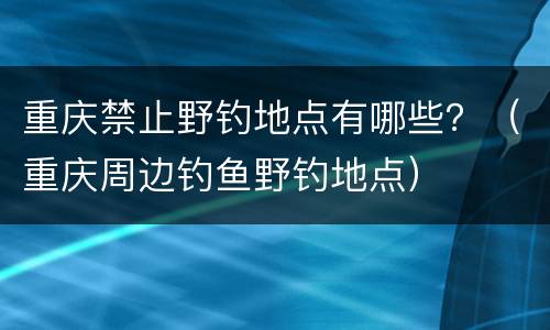 重庆禁止野钓地点有哪些？（重庆周边钓鱼野钓地点）