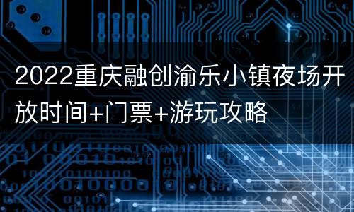 2022重庆融创渝乐小镇夜场开放时间+门票+游玩攻略