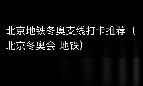 北京地铁冬奥支线打卡推荐（北京冬奥会 地铁）