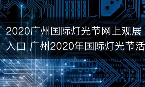 2020广州国际灯光节网上观展入口 广州2020年国际灯光节活动地址