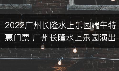 2022广州长隆水上乐园端午特惠门票 广州长隆水上乐园演出时间