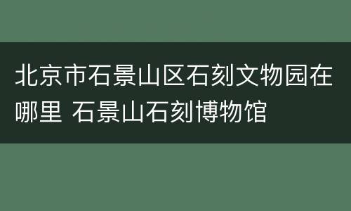 北京市石景山区石刻文物园在哪里 石景山石刻博物馆