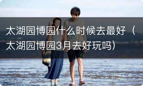 太湖园博园什么时候去最好（太湖园博园3月去好玩吗）