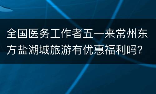 全国医务工作者五一来常州东方盐湖城旅游有优惠福利吗？