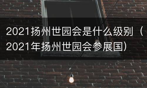 2021扬州世园会是什么级别（2021年扬州世园会参展国）