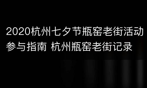 2020杭州七夕节瓶窑老街活动参与指南 杭州瓶窑老街记录