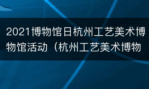 2021博物馆日杭州工艺美术博物馆活动（杭州工艺美术博物馆建筑设计）