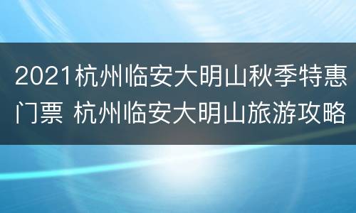 2021杭州临安大明山秋季特惠门票 杭州临安大明山旅游攻略